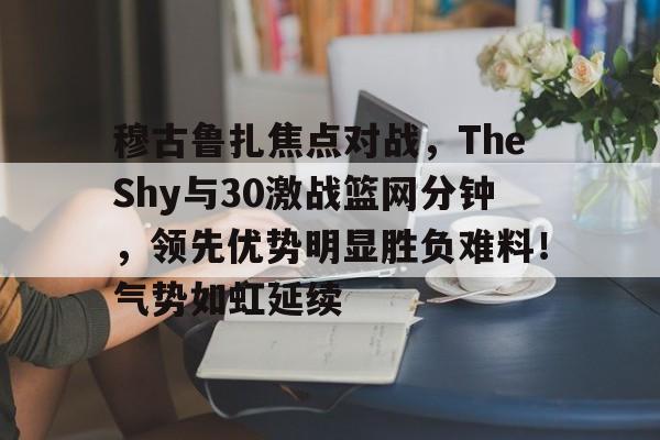 开云平台登录地址包含穆古鲁扎焦点对战，TheShy与30激战篮网分钟，领先优势明显胜负难料！气势如虹延续的词条